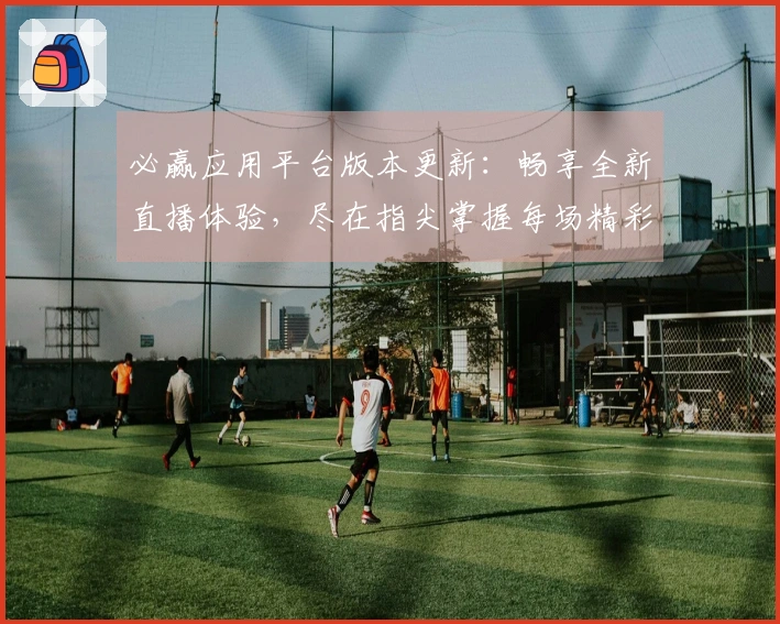 必赢应用平台版本更新：畅享全新直播体验，尽在指尖掌握每场精彩赛事