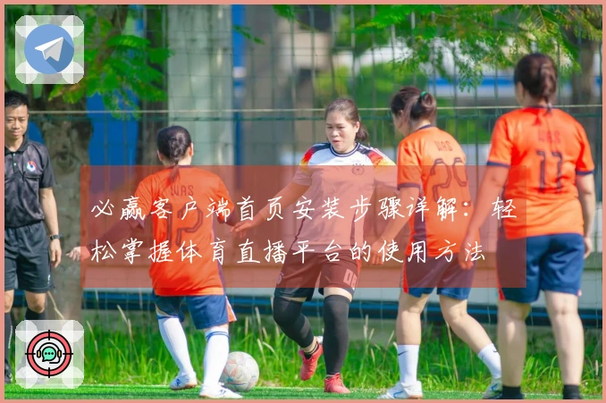 必赢客户端首页安装步骤详解：轻松掌握体育直播平台的使用方法